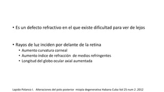 • Es un defecto refractivo en el que existe dificultad para ver de lejos 
• Rayos de luz inciden por delante de la retina 
• Aumento curvatura corneal 
• Aumento índice de refracción de medios refringentes 
• Longitud del globo ocular axial aumentada 
Lapido Polanco I. Alteraciones del polo posterior miopía degenerativa Habana Cuba Vol 25 num 2 .2012 
 