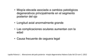 • Miopía elevada asociada a cambios patológicos 
degenerativos principalmente en el segmento 
posterior del ojo 
• Longitud axial anormalmente grande 
• Las complicaciones oculares aumentan con la 
edad 
• Causa frecuente de ceguera legal 
Lapido Polanco I. Alteraciones del polo posterior miopía degenerativa Habana Cuba Vol 25 num 2 .2012 
 