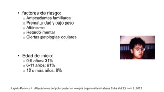 • factores de riesgo: 
o Antecedentes familiares 
o Prematuridad y bajo peso 
o Albinismo 
o Retardo mental 
o Ciertas patologías oculares 
• Edad de inicio: 
o 0-5 años: 31% 
o 6-11 años: 61% 
o 12 o más años: 8% 
Lapido Polanco I. Alteraciones del polo posterior miopía degenerativa Habana Cuba Vol 25 num 2 .2012 
 