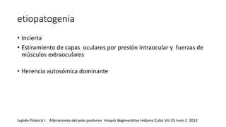 etiopatogenia 
• Incierta 
• Estiramiento de capas oculares por presión intraocular y fuerzas de 
músculos extraoculares 
• Herencia autosómica dominante 
Lapido Polanco I. Alteraciones del polo posterior miopía degenerativa Habana Cuba Vol 25 num 2 .2012 
 