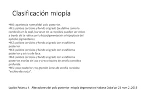 Clasificación miopía 
•M0: apariencia normal del polo posterior. 
•M1: palidez coroidea y fondo atigrado (se define como la 
condición en la cual, los vasos de la coroides pueden ser vistos 
a través de la retina por la hipopigmentación o hipoplasia del 
epitelio pigmentario). 
•M2: palidez coroidea y fondo atigrado con estafiloma 
posterior. 
•M3: palidez coroidea y fondo atigrado con estafiloma 
posterior y estrías de laca. 
•M4: palidez coroidea y fondo atigrado con estafiloma 
posterior, estrías de laca y áreas focales de atrofia coroidea 
profunda. 
•M5: polo posterior con grandes áreas de atrofia coroidea 
"esclera desnuda". 
Lapido Polanco I. Alteraciones del polo posterior miopía degenerativa Habana Cuba Vol 25 num 2 .2012 
 