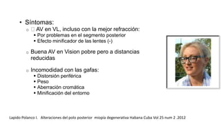 • Síntomas: 
o AV en VL, incluso con la mejor refracción: 
 Por problemas en el segmento posterior 
 Efecto minificador de las lentes (-) 
o Buena AV en Vision pobre pero a distancias 
reducidas 
o Incomodidad con las gafas: 
 Distorsión periférica 
 Peso 
 Aberración cromática 
 Minificación del entorno 
Lapido Polanco I. Alteraciones del polo posterior miopía degenerativa Habana Cuba Vol 25 num 2 .2012 
 