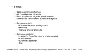 • Signos: 
o Ocasionalmente exoftalmos 
o AV con la mejor refracción 
o Retinoscopía más negativa que el subjetivo 
o Distancia de vértice crítica durante el subjetivo 
o Segmento anterior: 
 Córnea más plana y adelgazada 
 Midriasis 
 Cámara anterior profunda 
o Segmento posterior: 
 relación Copa/Disco (en la oftalmoscopía) 
 Cono miópico 
 Estafiloma posterior 
 Etc. 
Lapido Polanco I. Alteraciones del polo posterior miopía degenerativa Habana Cuba Vol 25 num 2 .2012 
 