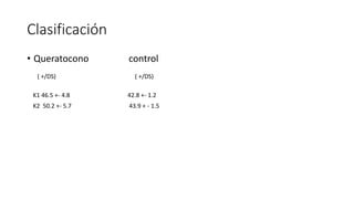 Clasificación 
• Queratocono control 
( +/DS) ( +/DS) 
K1 46.5 +- 4.8 42.8 +- 1.2 
K2 50.2 +- 5.7 43.9 + - 1.5 
 