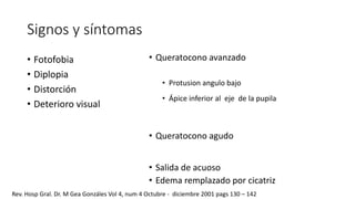 Signos y síntomas 
• Fotofobia 
• Diplopia 
• Distorción 
• Deterioro visual 
• Queratocono avanzado 
• Protusion angulo bajo 
• Ápice inferior al eje de la pupila 
• Queratocono agudo 
• Salida de acuoso 
• Edema remplazado por cicatriz 
Rev. Hosp Gral. Dr. M Gea Gonzáles Vol 4, num 4 Octubre - diciembre 2001 pags 130 – 142 
 