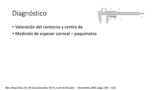 Diagnóstico 
• Valoración del contorno y centro de 
• Medición de espesor corneal – paquímetro 
Rev. Hosp Gral. Dr. M Gea Gonzáles Vol 4, num 4 Octubre - diciembre 2001 pags 130 – 142 
 