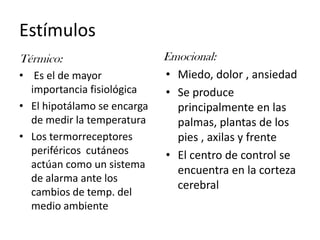 EstímulosEmocional:Térmico:  Es el de mayor importancia fisiológicaEl hipotálamo se encarga de medir la temperaturaLos termorreceptores periféricos  cutáneos actúan como un sistema de alarma ante los cambios de temp. del medio ambienteMiedo, dolor , ansiedadSe produce principalmente en las palmas, plantas de los pies , axilas y frenteEl centro de control se encuentra en la corteza cerebral