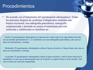 Procedimientos
• De acuerdo con el tratamiento del queratoquiste odontogénico: Todos
los pacientes después de confirmar el diagnostico mediante una
biopsia incisional, una radiografía panorámica, tomografía
computarizada y teniendo en cuenta el tratamiento previsto
unilocular y multilocular se clasifican en:
 Inicial: El queratoquiste odontogénico se desenvuelve sobre todo en la regio dentro-alveolar
con un tamaño aproximado de 1 a 2 centímetros con una radiográfica panorámica, este caso se
trata con enucleación y curetaje.
 Moderado: El queratoquiste odontogénico afecta el hueso alveolar y el hueso basal, este caso se
trata con enucleación y curetaje.
 Avanzado: El queratoquiste odontogénico afecta el hueso alveolar y todo el hueso basal de la
mandíbula, en caso que el queratoquiste este en la maxila, se esparce hacia el seno maxilar. Este
caso se trata con resección segmentada
 