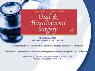 20 de Octubre 2009
Volume 9; número 2; pág: 146-149
Chandrashekhar R. Bande, M. C. Prashant, Bharat Sumbh, P. K. Pandilwar
Prevalencia, tratamiento y recurrencia de queratoquiste odontogénico en India centralPrevalencia, tratamiento y recurrencia de queratoquiste odontogénico en India central
Association of Oral and Maxilofacial Surgeons of India 2010
DOI 10.1007/s12663-010-0043-6
 