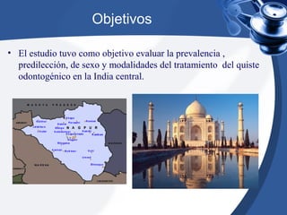 Objetivos
• El estudio tuvo como objetivo evaluar la prevalencia ,
predilección, de sexo y modalidades del tratamiento del quiste
odontogénico en la India central.
 
