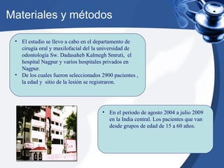 Materiales y métodos
• El estudio se llevo a cabo en el departamento de
cirugía oral y maxilofacial del la universidad de
odontología Sw. Dadasaheb Kalmegh Smruti, el
hospital Nagpur y varios hospitales privados en
Nagpur.
• De los cuales fueron seleccionados 2900 pacientes ,
la edad y sitio de la lesión se registraron.
• En el periodo de agosto 2004 a julio 2009
en la India central. Los pacientes que van
desde grupos de edad de 15 a 60 años.
 