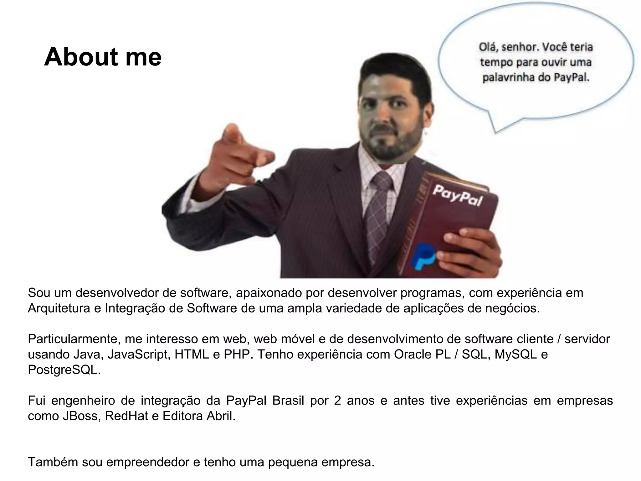 About me Sou um desenvolvedor de software, apaixonado por desenvolver programas, com experiência em Arquitetura e Integração de Software de uma ampla variedade de aplicações de negócios. Particularmente, me interesso em web, web móvel e de desenvolvimento de software cliente / servidor usando Java, JavaScript, HTML e PHP. Tenho experiência com Oracle PL / SQL, MySQL e PostgreSQL. Fui engenheiro de integração da PayPal Brasil por 2 anos e antes tive experiências em empresas como JBoss, RedHat e Editora Abril. Também sou empreendedor e tenho uma pequena empresa. 