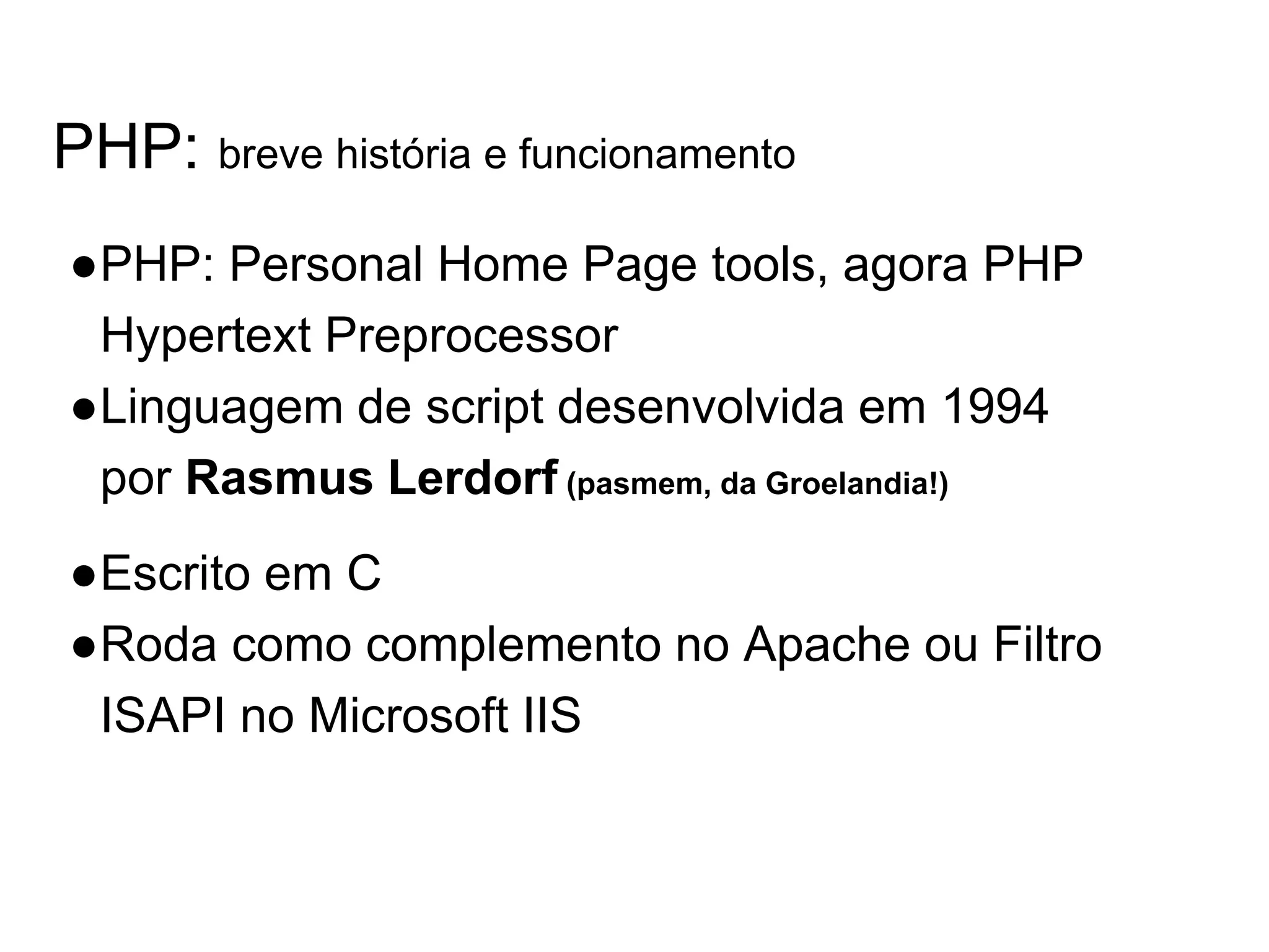 PHP: breve história e funcionamento ●PHP: Personal Home Page tools, agora PHP Hypertext Preprocessor ●Linguagem de script desenvolvida em 1994 por Rasmus Lerdorf (pasmem, da Groelandia!) ●Escrito em C ●Roda como complemento no Apache ou Filtro ISAPI no Microsoft IIS 