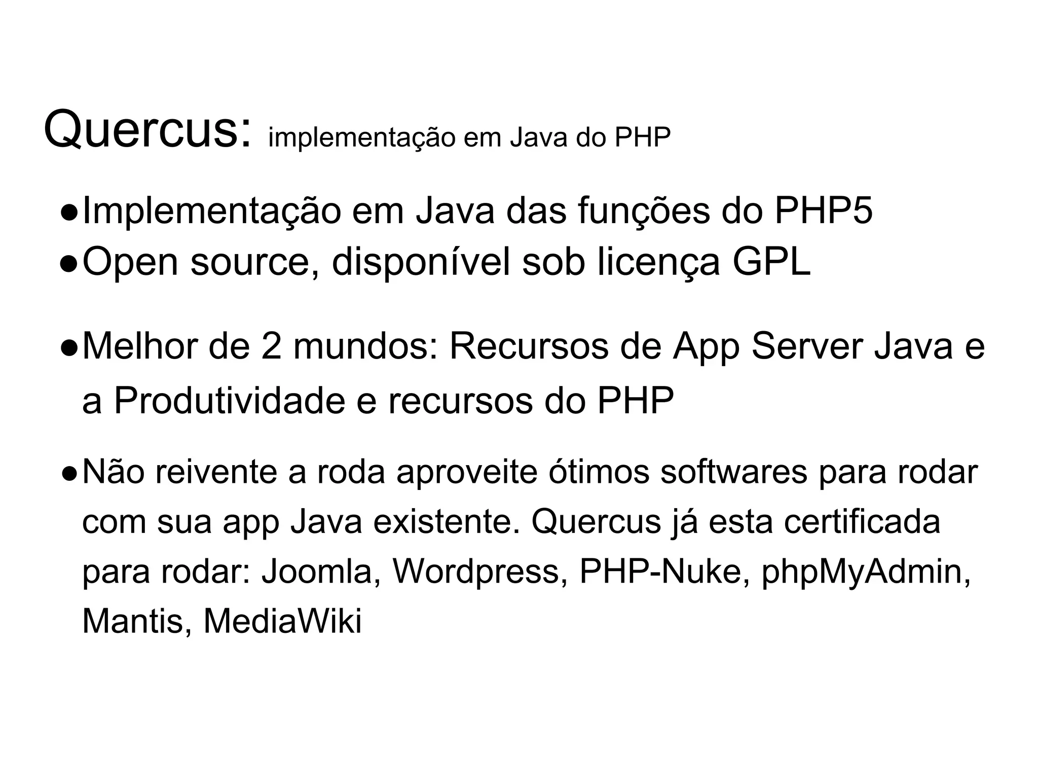 Quercus: implementação em Java do PHP ●Implementação em Java das funções do PHP5 ●Open source, disponível sob licença GPL ●Melhor de 2 mundos: Recursos de App Server Java e a Produtividade e recursos do PHP ●Não reivente a roda aproveite ótimos softwares para rodar com sua app Java existente. Quercus já esta certificada para rodar: Joomla, Wordpress, PHP-Nuke, phpMyAdmin, Mantis, MediaWiki 