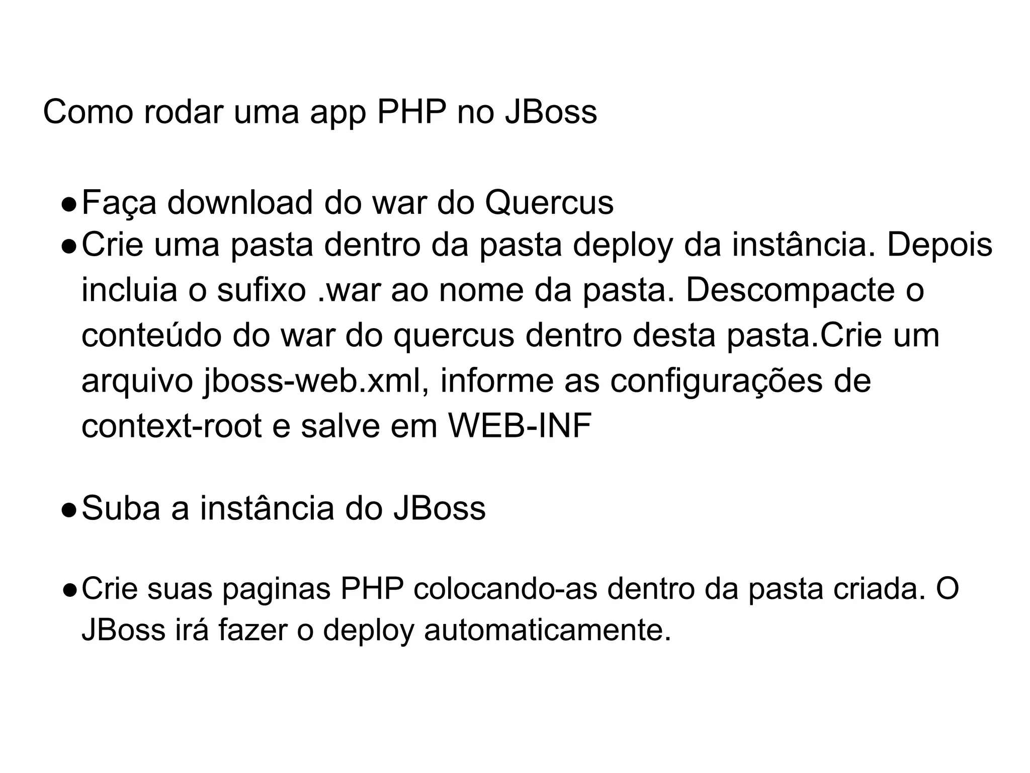 Como rodar uma app PHP no JBoss ●Faça download do war do Quercus ●Crie uma pasta dentro da pasta deploy da instância. Depois incluia o sufixo .war ao nome da pasta. Descompacte o conteúdo do war do quercus dentro desta pasta.Crie um arquivo jboss-web.xml, informe as configurações de context-root e salve em WEB-INF ●Suba a instância do JBoss ●Crie suas paginas PHP colocando-as dentro da pasta criada. O JBoss irá fazer o deploy automaticamente. 