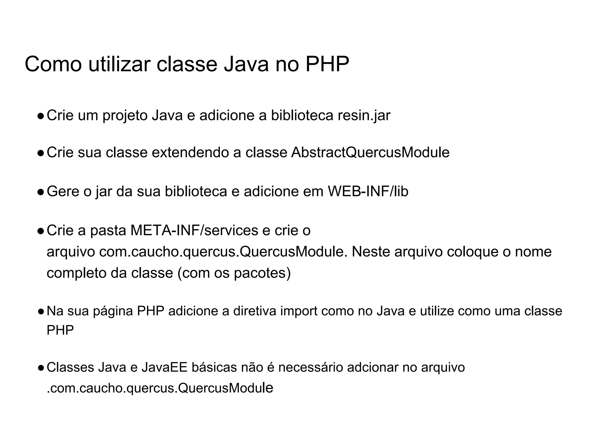 Como utilizar classe Java no PHP ●Crie um projeto Java e adicione a biblioteca resin.jar ●Crie sua classe extendendo a classe AbstractQuercusModule ●Gere o jar da sua biblioteca e adicione em WEB-INF/lib ●Crie a pasta META-INF/services e crie o arquivo com.caucho.quercus.QuercusModule. Neste arquivo coloque o nome completo da classe (com os pacotes) ●Na sua página PHP adicione a diretiva import como no Java e utilize como uma classe PHP ●Classes Java e JavaEE básicas não é necessário adcionar no arquivo .com.caucho.quercus.QuercusModule 
