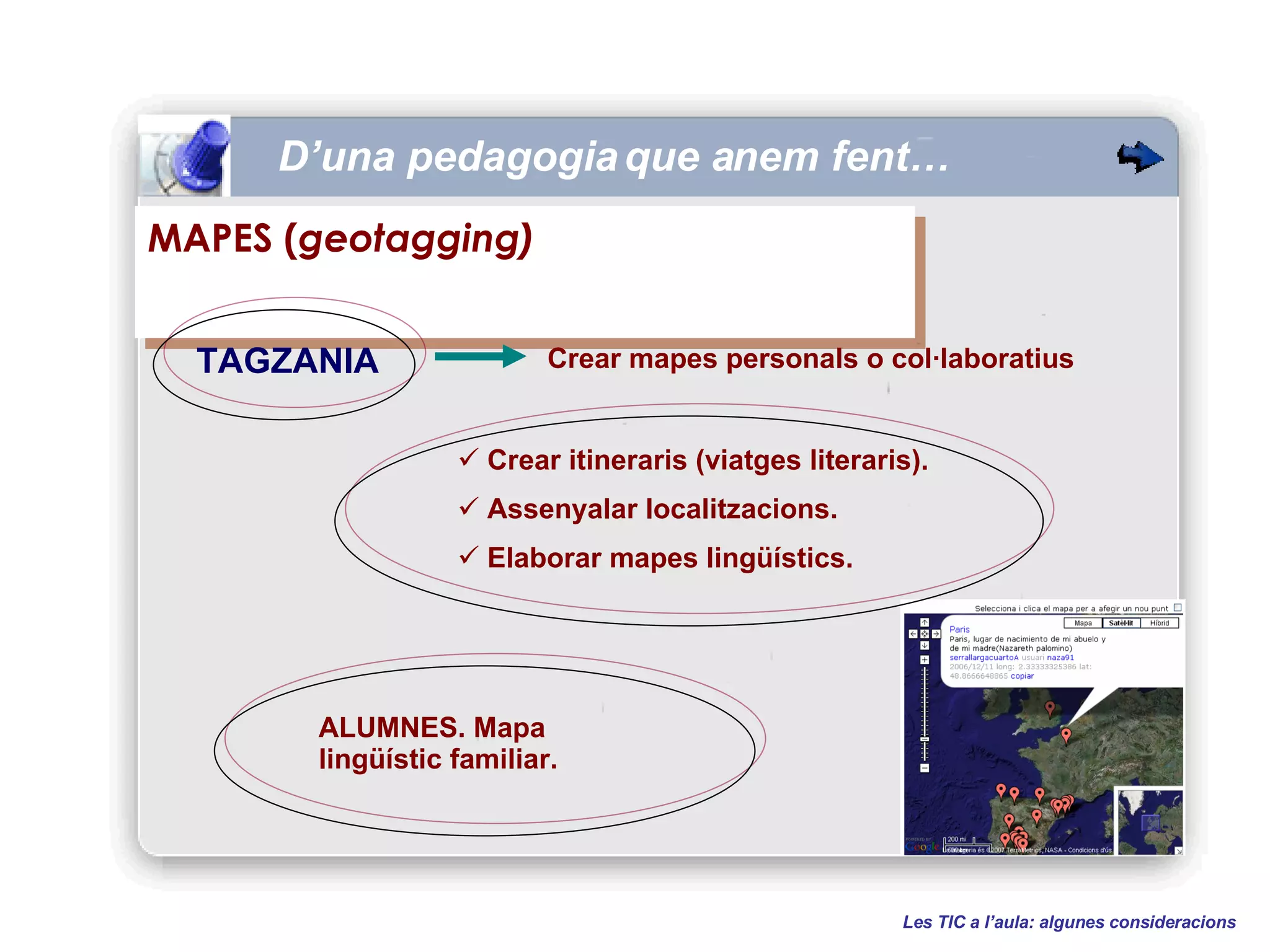 D’una pedagogia que anem fent… Les TIC a l’aula: algunes consideracions MAPES ( geotagging) TAGZANIA Crear itineraris (viatges literaris). Assenyalar localitzacions. Elaborar mapes lingüístics. ALUMNES. Mapa lingüístic familiar. Crear mapes personals o col·laboratius 
