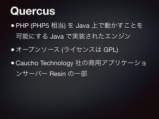 Quercus
•PHP (PHP5 相当) を Java 上で動かすことを
可能にする Java で実装されたエンジン

•オープンソース (ライセンスは GPL)

•Caucho Technology 社の商用アプリケーショ
ンサーバー Resin の一部
 