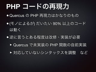 PHP コードの再現力
•Quercus の PHP 再現力はかなりのもの

•(モノによるが) だいたい 90% 以上のコード
は動く

•逆に言うとある程度は改修・実装が必要

‣Quercus で未実装の PHP 関数の自前実装

‣対応していないシンタックスを調整 など
 