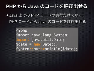 PHP から Java のコードを呼び出せる
•Java 上での PHP コードの実行だけでなく、
PHP コードから Java のコードを呼び出せる
<?php
import java.lang.System;
import java.util.Date;
$date = new Date();
System::out->println($date);
 