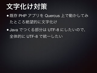 文字化け対策
•既存 PHP アプリを Quercus 上で動かしてみ
たところ絶望的に文字化け

•Java でつくる部分は UTF-8 にしたいので、
全体的に UTF-8 で統一したい
 