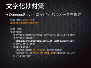 文字化け対策
•QuercusServlet に ini-ﬁle パラメータを指定
[WEB-INF/php.ini]
unicode.semantics=on
!
[web.xml]
<servlet>
<servlet-name>Quercus Servlet</servlet-name>
<servlet-class>
com.caucho.quercus.servlet.QuercusServlet
</servlet-class>
<init-param>
<param-name>ini-file</param-name>
<param-value>WEB-INF/php.ini</param-value>
</init-param>
:
 