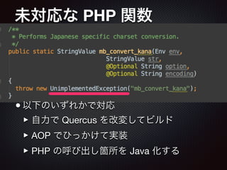 未対応な PHP 関数
•以下のいずれかで対応

‣自力で Quercus を改変してビルド

‣AOP でひっかけて実装

‣PHP の呼び出し箇所を Java 化する
 