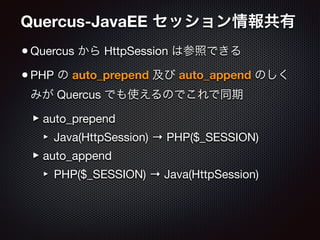 Quercus-JavaEE セッション情報共有
•Quercus から HttpSession は参照できる

•PHP の auto_prepend 及び auto_append のしく
みが Quercus でも使えるのでこれで同期

‣auto_prepend

‣ Java(HttpSession) → PHP($_SESSION)

‣auto_append

‣ PHP($_SESSION) → Java(HttpSession)
 
