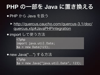 PHP の一部を Java に置き換える
•PHP から Java を扱う

‣http://quercus.caucho.com/quercus-3.1/doc/
quercus.xtp#JavaPHPintegration

•import して使う方法

!
!
•new Java(“…”) する方法
<?php
import java.util.Date;
$a = new Date(123);
<?php
$a = new Java("java.util.Date", 123);
 