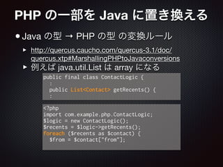 PHP の一部を Java に置き換える
•Java の型 → PHP の型 の変換ルール

‣ http://quercus.caucho.com/quercus-3.1/doc/
quercus.xtp#MarshallingPHPtoJavaconversions

‣ 例えば java.util.List は array になる
<?php
import com.example.php.ContactLogic;
$logic = new ContactLogic();
$recents = $logic->getRecents();
foreach ($recents as $contact) {
$from = $contact["from"];
public final class ContactLogic {
:
public List<Contact> getRecents() {
:
 