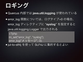 ロギング
•Quercus 内部では java.util.logging が使われている

•error_log 関数については、ログタイプ=0 の場合、
error_log ディレクティブに “syslog” を指定すると
java.util.logging.Logger で出力される

!
!
•jul-to-slf4j を使って SLF4J に集約するとよい
<?php
ini_set("error_log", "syslog");
error_log("メッセージ", 0);
 