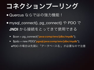 コネクションプーリング
•Quercus ならではの強力機能！

•mysql_connect(), pg_connect() や PDO で
JNDI から接続をとってきて使用できる

‣ $con = pg_connect(“java:comp/env/jdbc/mydb”);

‣ $pdo = new PDO(“pgsql:java:comp/env/jdbc/mydb”);

※PDO の場合は先頭に「データベース名:」が必要なので注意
 