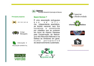 Principais projectos   Quem Somos ?
                       É uma associação portuguesa
                       q u e       s e      a f i r -
                       ma, independente, apartidária,
                       de âmbito nacional, sem fins
                       lucrativos e constituída
                       por cidadãos que se juntaram
                       em torno do mesmo interesse
                       pela Conservação da Nature-
                       za e dos Recursos Naturais e na
                       Defesa do Ambiente em geral,
                       numa       perspectiva
                       de desenvolvimento sustentado.
 