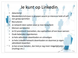 Je kunt op Linkedin
• Adverteren
• Meedenken/schrijven in groepen waarin je interesse hebt of zelf
  een groep oprichten
• Recruiteren
• Je netwerk laten weten waar je mee bezig bent
• Mensen aanbevelen
• Je CV prominent neerzetten, dus opdrachten of een baan werven
• Oude bekenden tegenkomen
• Je hele adresboek downloaden en uitnodigen
• Je hele Linkedin-netwerk downloaden en daarmee je eigen
  adresboek bijwerken
• Je kan ervoor betalen, dan heb je nog meer mogelijkheden
  (mailings etc.)
 
