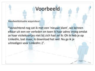 Voorbeeld
Voorbeeldsituatie acquisiteur:

“Vanochtend nog zat ik met een 'nieuwe klant', we kennen
elkaar uit een ver verleden en toen ik haar adres vroeg omdat
ze haar visitekaartjes niet bij zich had zei ik: Oh ik heb je op
LinkedIn, laat maar, ik download het wel. Nu ga ik je
uitnodigen voor LinkedIn:-)”.
 