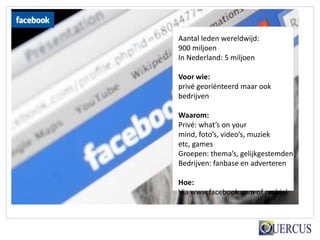 Aantal leden wereldwijd:
900 miljoen
In Nederland: 5 miljoen

Voor wie:
privé georiënteerd maar ook
bedrijven

Waarom:
Privé: what’s on your
mind, foto’s, video’s, muziek
etc, games
Groepen: thema’s, gelijkgestemden
Bedrijven: fanbase en adverteren

Hoe:
Via www.facebook.com of mobiel
 