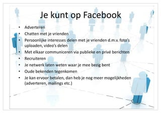Je kunt op Facebook
• Adverteren
• Chatten met je vrienden
• Persoonlijke interesses delen met je vrienden d.m.v. foto’s
  uploaden, video’s delen
• Met elkaar communiceren via publieke en privé berichten
• Recruiteren
• Je netwerk laten weten waar je mee bezig bent
• Oude bekenden tegenkomen
• Je kan ervoor betalen, dan heb je nog meer mogelijkheden
  (adverteren, mailings etc.)
 