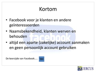 Kortom
• Facebook voor je klanten en andere
  geïnteresseerden
• Naamsbekendheid, klanten werven en
  behouden
• altijd een aparte (zakelijke) account aanmaken
  en geen persoonlijk account gebruiken

De keerzijde van Facebook…..
 