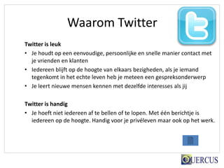 Waarom Twitter
Twitter is leuk
• Je houdt op een eenvoudige, persoonlijke en snelle manier contact met
  je vrienden en klanten
• Iedereen blijft op de hoogte van elkaars bezigheden, als je iemand
  tegenkomt in het echte leven heb je meteen een gespreksonderwerp
• Je leert nieuwe mensen kennen met dezelfde interesses als jij

Twitter is handig
• Je hoeft niet iedereen af te bellen of te lopen. Met één berichtje is
  iedereen op de hoogte. Handig voor je privéleven maar ook op het werk.
 