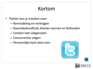 Kortom
• Twitter kun je inzetten voor:
   – Kennisdeling en verkrijgen
   – Naamsbekendheid, klanten werven en behouden
   – Contact met vakgenoten
   – Concurrentie volgen
   – Persoonlijke kant laten zien
 
