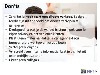 Don’ts
• Zorg dat je nooit start met directe verkoop. Sociale
  Media zijn niet bedoeld om directe verkopen te
  genereren
• Denk goed na wat je de wereld in stuurt, ook voor je
  eigen privacy en dat van onze klanten
• Plaats geen materiaal dat je in verlegenheid zou
  brengen als je werkgever het zou lezen
• Vertel geen leugens
• Verspreid geen interne informatie. Laat je bv. niet uit
  over bedrijfsresultaten
• Citeer geen collega’s
 