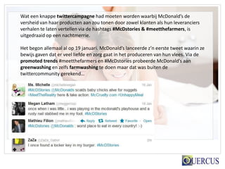 Wat een knappe twittercampagne had moeten worden waarbij McDonald’s de
versheid van haar producten aan zou tonen door zowel klanten als hun leveranciers
verhalen te laten vertellen via de hashtags #McDstories & #meetthefarmers, is
uitgedraaid op een nachtmerrie.

Het begon allemaal al op 19 januari. McDonald’s lanceerde z’n eerste tweet waarin ze
bewijs gaven dat er veel liefde en zorg gaat in het produceren van hun vlees. Via de
promoted trends #meetthefarmers en #McDstories probeerde McDonald’s aan
greenwashing en zelfs farmwashing te doen maar dat was buiten de
twittercommunity gerekend…
 