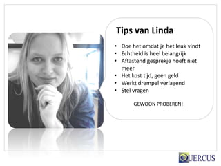 Tips van Linda
• Doe het omdat je het leuk vindt
• Echtheid is heel belangrijk
• Aftastend gesprekje hoeft niet
  meer
• Het kost tijd, geen geld
• Werkt drempel verlagend
• Stel vragen

       GEWOON PROBEREN!
 