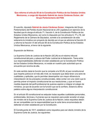 Que reforma el artículo 95 de la Constitución Política de los Estados Unidos
 Mexicanos, a cargo del diputado Gabriel de Jesús Cárdenas Guízar, del
                       Grupo Parlamentario del PAN



El suscrito, diputado Gabriel de Jesús Cárdenas Guízar, integrante del Grupo
Parlamentario del Partido Acción Nacional de la LXII Legislatura en ejercicio de la
facultad que le otorga el artículo 71, fracción II, de la Constitución Política de los
Estados Unidos Mexicanos, así como lo dispuesto por los artículos 6, 77 y 78, del
Reglamento de la Cámara de Diputados, somete a la consideración de esta
soberanía la iniciativa con proyecto de decreto por el que se adiciona la fracción III
y reforma la fracción VI del artículo 95 de la Constitución Política de los Estados
Unidos Mexicanos, al tenor de la siguiente

Exposición de Motivos

La Suprema Corte de Justicia de la Nación (SCJN) es el máximo tribunal
constitucional del país y cabeza del Poder Judicial de la federación. Tiene entre
sus responsabilidades defender el orden establecido por la Constitución Política
de los Estados Unidos Mexicanos, no existe en nuestro país autoridad que se
encuentre por encima de ella.

En este sentido dada la función que le compete a la SCJN, el juez constitucional
que imparte justicia en el más alto nivel, es necesario que deba tener una serie de
cualidades y aptitudes, que le permitan desempeñar con mayor eficiencia la
interpretación de los preceptos constitucionales, debe contar con una visión que le
permita prever el impacto constitucional de sus resoluciones, y que en buena
medida depende del perfil profesional de quienes aspiren a integrar el colegio de
ministros, ya que de acuerdo con la función que se le confiere, dictará la última
palabra sobre alguna interpretación constitucional.

En el artículo 95 constitucional se estipulan todas aquellas cualidades personales,
profesionales, técnicas y humanas que se requieren para poder acceder al cargo
de ministro de la Suprema Corte de Justicia de la Nación, estos requisitos deben
de ser compatibles con la responsabilidad que la corte tiene encomendada de
defender el orden establecido por la Constitución.

El Constituyente de 1917, estableció como requisitos para ser electo ministro de la
Suprema Corte de Justicia, los siguientes:
 