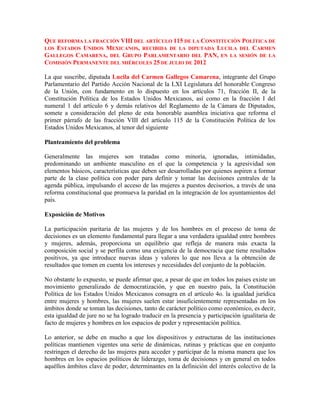 QUE REFORMA LA FRACCIÓN VIII DEL ARTÍCULO 115 DE LA CONSTITUCIÓN POLÍTICA DE
LOS ESTADOS UNIDOS MEXICANOS, RECIBIDA DE LA DIPUTADA LUCILA DEL CARMEN
GALLEGOS CAMARENA, DEL GRUPO PARLAMENTARIO DEL PAN, EN LA SESIÓN DE LA
COMISIÓN PERMANENTE DEL MIÉRCOLES 25 DE JULIO DE 2012

La que suscribe, diputada Lucila del Carmen Gallegos Camarena, integrante del Grupo
Parlamentario del Partido Acción Nacional de la LXI Legislatura del honorable Congreso
de la Unión, con fundamento en lo dispuesto en los artículos 71, fracción II, de la
Constitución Política de los Estados Unidos Mexicanos, así como en la fracción I del
numeral 1 del artículo 6 y demás relativos del Reglamento de la Cámara de Diputados,
somete a consideración del pleno de esta honorable asamblea iniciativa que reforma el
primer párrafo de las fracción VIII del artículo 115 de la Constitución Política de los
Estados Unidos Mexicanos, al tenor del siguiente

Planteamiento del problema

Generalmente las mujeres son tratadas como minoría, ignoradas, intimidadas,
predominando un ambiente masculino en el que la competencia y la agresividad son
elementos básicos, características que deben ser desarrolladas por quienes aspiren a formar
parte de la clase política con poder para definir y tomar las decisiones centrales de la
agenda pública, impulsando el acceso de las mujeres a puestos decisorios, a través de una
reforma constitucional que promueva la paridad en la integración de los ayuntamientos del
país.

Exposición de Motivos

La participación paritaria de las mujeres y de los hombres en el proceso de toma de
decisiones es un elemento fundamental para llegar a una verdadera igualdad entre hombres
y mujeres, además, proporciona un equilibrio que refleja de manera más exacta la
composición social y se perfila como una exigencia de la democracia que tiene resultados
positivos, ya que introduce nuevas ideas y valores lo que nos lleva a la obtención de
resultados que tomen en cuenta los intereses y necesidades del conjunto de la población.

No obstante lo expuesto, se puede afirmar que, a pesar de que en todos los países existe un
movimiento generalizado de democratización, y que en nuestro país, la Constitución
Política de los Estados Unidos Mexicanos consagra en el artículo 4o. la igualdad jurídica
entre mujeres y hombres, las mujeres suelen estar insuficientemente representadas en los
ámbitos donde se toman las decisiones, tanto de carácter político como económico, es decir,
esta igualdad de jure no se ha logrado traducir en la presencia y participación igualitaria de
facto de mujeres y hombres en los espacios de poder y representación política.

Lo anterior, se debe en mucho a que los dispositivos y estructuras de las instituciones
políticas mantienen vigentes una serie de dinámicas, rutinas y prácticas que en conjunto
restringen el derecho de las mujeres para acceder y participar de la misma manera que los
hombres en los espacios políticos de liderazgo, toma de decisiones y en general en todos
aquéllos ámbitos clave de poder, determinantes en la definición del interés colectivo de la
 