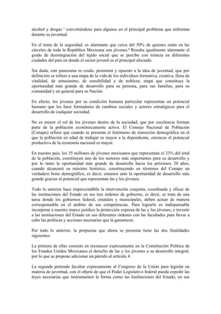 alcohol y drogas 7 convirtiéndose para algunos en el principal problema que enfrentan
durante su juventud.

En el tema de la seguridad, es alarmante que cerca del 50% de quienes están en las
cárceles de toda la República Mexicana son jóvenes.8 Resulta igualmente alarmante el
grado de desintegración del tejido social que se percibe con tristeza en diferentes
ciudades del país en donde el sector juvenil es el principal afectado.

Sin duda, este panorama es crudo, pesimista y opuesto a la idea de juventud, que por
definición se refiere a una etapa de la vida de los individuos formativa, creativa, llena de
vitalidad, de entusiasmo, de sensibilidad y de nobleza; etapa que constituye la
oportunidad más grande de desarrollo para su persona, para sus familias, para su
comunidad y en general para su Nación.

En efecto, los jóvenes por su condición humana particular representan un potencial
humano que los hace formadores de cambios sociales y actores estratégicos para el
desarrollo de cualquier sociedad.

No es menor el rol de los jóvenes dentro de la sociedad, que por excelencia forman
parte de la población económicamente activa. El Consejo Nacional de Población
(Conapo) refiere que cuando se presenta el fenómeno de transición demográfica en el
que la población en edad de trabajar es mayor a la dependiente, entonces el potencial
productivo de la economía nacional es mayor.

En nuestro país, los 35 millones de jóvenes mexicanos que representan el 33% del total
de la población, constituyen uno de los motores más importantes para su desarrollo y
por lo tanto la oportunidad más grande de desarrollo hacia los próximos 20 años,
cuando alcanzará su máximo histórico, constituyendo en términos del Conapo un
verdadero bono demográfico, es decir; estamos ante la oportunidad de desarrollo más
grande gracias al potencial que representan las y los jóvenes.

Todo lo anterior hace imprescindible la intervención conjunta, coordinada y eficaz de
las instituciones del Estado en sus tres órdenes de gobierno, es decir, se trata de una
tarea donde los gobiernos federal, estatales y municipales, deben actuar de manera
corresponsable en el ámbito de sus competencias. Para lograrlo es indispensable
incorporar a nuestro marco jurídico la protección expresa de las y los jóvenes, e investir
a las instituciones del Estado en sus diferentes órdenes con las facultades para llevar a
cabo las políticas y acciones necesarias que la garanticen.

Por todo lo anterior, la propuesta que ahora se presenta tiene las dos finalidades
siguientes:

La primera de ellas consiste en reconocer expresamente en la Constitución Política de
los Estados Unidos Mexicanos el derecho de las y los jóvenes a su desarrollo integral,
por lo que se propone adicionar un párrafo al artículo 4.

La segunda pretende facultar expresamente al Congreso de la Unión para legislar en
materia de juventud, con el objeto de que el Poder Legislativo federal pueda expedir las
leyes necesarias que instrumenten la forma como las Instituciones del Estado, en sus
 