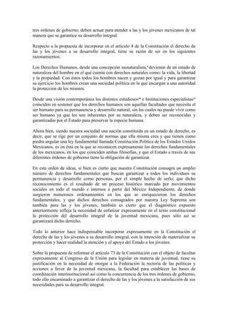 tres órdenes de gobierno, deben actuar para atender a las y los jóvenes mexicanos de tal
manera que se garantice su desarrollo integral.

Respecto a la propuesta de incorporar en el artículo 4 de la Constitución el derecho de
las y los jóvenes a su desarrollo integral, tiene su razón de ser en los siguientes
razonamientos:

Los Derechos Humanos, desde una concepción iusnaturalista,9 devienen de un estado de
naturaleza del hombre en el que cuenta con derechos naturales como: la vida, la libertad
y la propiedad. Con éstos todos los hombres nacen y gozan por igual y para garantizar
su ejercicio los hombres crean una sociedad política en la que encargan a una autoridad
la protección de los mismos.

Desde una visión contemporánea los distintos estudiosos10 e Instituciones especialistas11
coinciden en sostener que los derechos humanos son aquellas facultades que necesita el
ser humano para su permanencia y desarrollo natural, sin las cuales no puede vivir como
ser humano ya que les son inherentes por su naturaleza, y deben ser reconocidas y
garantizadas por el Estado para preservar la especie humana.

Ahora bien, siendo nuestra sociedad una nación constituida en un estado de derecho, es
decir, que se rige por un conjunto de normas que ella misma crea y que tienen como
piedra angular una ley fundamental llamada Constitución Política de los Estados Unidos
Mexicanos, es en ésta en la que se reconocen expresamente los derechos fundamentales
de los mexicanos, en los que coinciden ambas filosofías, y que el Estado a través de sus
diferentes órdenes de gobierno tiene la obligación de garantizar.

En este orden de ideas, si bien es cierto que nuestra Constitución consagra un amplio
número de derechos fundamentales que buscan garantizar a todos los individuos su
permanencia y desarrollo como personas, por el simple hecho de serlo; que dicho
reconocimiento es el resultado de un proceso histórico marcado por movimientos
sociales en todo el mundo e internos a partir del México Independiente, de donde
surgieron numerosos ordenamientos en los que se enriquecieron los derechos
fundamentales; y que dichos derechos consagrados por nuestra Ley Suprema son
también para las y los jóvenes; también es cierto que el diagnóstico expuesto
anteriormente refleja la necesidad de enfatizar expresamente en el texto constitucional
la protección del desarrollo integral de la juventud mexicana, pues sólo así se
garantizará dicho derecho.

Todo lo anterior hace indispensable incorporar expresamente en la Constitución el
derecho de las y los jóvenes a su desarrollo integral, con la intención de materializar su
protección y hacer realidad la atención y el apoyo del Estado a los jóvenes.

Sobre la propuesta de reformar el artículo 73 de la Constitución con el objeto de facultar
expresamente al Congreso de la Unión para legislar en materia de juventud, tiene su
justificación en la necesidad de otorgar a la Federación la rectoría de las políticas y
acciones a favor de la juventud mexicana, la facultad para establecer las bases de
coordinación interinstitucional así como la concurrencia de los tres órdenes de gobierno,
todo ello encaminado a garantizar el derecho de las y los jóvenes a la satisfacción de sus
necesidades para su desarrollo integral.
 