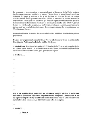 La propuesta es imprescindible ya que actualmente el Congreso de la Unión no tiene
facultades expresas para legislar en la materia,12 lo que limita la actuación de los poderes
federales de apoyo y atención a las y los jóvenes, so pena de invadir facultades
constitucionales de los gobiernos estatales, ya que el artículo 124 de la Constitución
expresamente señala que "las facultades que no están expresamente concedidas por esta
Constitución a los funcionarios federales, se entienden reservadas a los estados", por un
lado; y por otro lado, los esfuerzos de los Gobiernos Estales y Municipales en la materia
de juventud han resultado insuficientes y dispersos para atender las necesidades de los
35 millones de jóvenes.

Por todo lo anterior, se somete a consideración de esta honorable asamblea el siguiente
proyecto de

Decreto por el que se reforma el artículo 73; y se adiciona el artículo 4, ambos de la
Constitución Política de los Estados Unidos Mexicanos

Artículo Único. Se reforma la fracción XXIX-J del artículo 73; y se adiciona el artículo
4o. con un nuevo párrafo 10, recorriéndose el actual, ambos de la Constitución Política
de los Estados Unidos Mexicanos, para quedar como siguen:

Artículo 4o. …

…

…

…

…

…

…

…

…

Las y los jóvenes tienen derecho a su desarrollo integral, el cual se alcanzará
mediante la protección efectiva de las garantías que otorga esta Constitución. A fin
de lograr el objetivo la ley establecerá los instrumentos, apoyos y la concurrencia
de la federación, los estados, el Distrito Federal y los municipios.

…

Artículo 73. …

       I. a XXIX-I. …
 