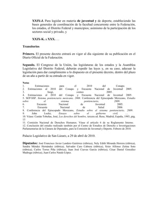 XXIX-J. Para legislar en materia de juventud y de deporte, estableciendo las
        bases generales de coordinación de la facultad concurrente entre la Federación,
        los estados, el Distrito Federal y municipios; asimismo de la participación de los
        sectores social y privado, y

        XXIX-K. a XXX. …

Transitorios

Primero. El presente decreto entrará en vigor al día siguiente de su publicación en el
Diario Oficial de la Federación.

Segundo. El Congreso de la Unión, las legislaturas de los estados y la Asamblea
Legislativa del Distrito Federal, deberán expedir las leyes y, en su caso, adecuar la
legislación para dar cumplimiento a lo dispuesto en el presente decreto, dentro del plazo
de un año a partir de su entrada en vigor.

Notas
1.         Estimaciones          para          el          2010           del          Conapo.
2. Estimaciones al 2010 del Conapo y Encuesta Nacional de Juventud 2005.
3.                     Inegi,                     conteo                      2005.
4. Estimaciones al 2010 del Conapo y Encuesta Nacional de Juventud 2005.
5. SEP-SSP. Sistema penitenciario mexicano, 2008. Conferencia del Episcopado Mexicano, Estudio
sobre               el             sistema               penitenciario,              2009.
6.           Encuesta            Nacional            de            Juventud              2005.
7.           Encuesta             Nacional             de             Salud              2006
8. Conferencia del Episcopado Mexicano, Estudio sobre el sistema penitenciario, 2009.
9.      John        Locke,       Ensayo       sobre        el       gobierno        civil,     …
10. Véase: Castán Tobeñas, José, Los derechos del hombre, tercera ed. Reus, Madrid, España, 1985, pág.
13
11. Comisión Nacional de Derechos Humanos. Véase el artículo 6 de su Reglamento Interno.
12. Conclusión del estudio realizado también por el Centro de Estudios de Derecho e Investigaciones
Parlamentarias de la Cámara de Diputados, para la Comisión de Juventud y Deporte. Febrero de 2010.

Palacio Legislativo de San Lázaro, a 29 de abril de 2010.

Diputados: José Francisco Javier Landero Gutiérrez (rúbrica), Nely Edith Miranda Herrera (rúbrica),
Sandra Méndez Hernández (rúbrica), Salvador Caro Cabrera (rúbrica), Sixto Alfonso Zetina Soto
(rúbrica), Carlos Torres Piña (rúbrica), Juan José Cuevas García (rúbrica), César Daniel González
Madruga (rúbrica), Juan Carlos Natale López.
 