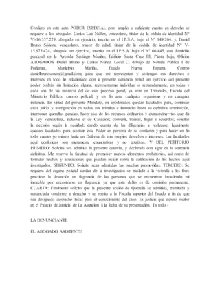 Confiero en este acto PODER ESPECIAL pero amplio y suficiente cuanto en derecho se
requiere a los abogados Carlos Luis Núñez, venezolano, titular de la cédula de identidad Nº
V.-16.337.229, abogado en ejercicio, inscrito en el I.P.S.A. bajo el Nº 149.204; y, Daniel
Bruno Sóñora, venezolano, mayor de edad, titular de la cédula de identidad Nº V-
15.675.424, abogado en ejercicio, inscrito en el I.P.S.A. bajo el Nº 66.445, con domicilio
procesal en la Avenida Santiago Mariño, Edificio Santa Cruz III, Planta baja, Oficina
ABOGADOS Daniel Bruno y Carlos Núñez. Local C. debajo de Notaria Pública I de
Porlamar, Municipio Mariño, Estado Nueva Esparta. Correo
danielbrunosonora@gmail.com; para que me representen y sostengan mis derechos e
intereses en todo lo relacionado con la presente denuncia penal; en ejercicio del presente
poder podrán sin limitación alguna, representarme individual o separadamente, en todas y
cada una de las instancia del de este proceso penal, ya sean en Tribunales, Fiscalía del
Ministerio Público, cuerpo policial, y en fin ante cualquier organismo y en cualquier
instancia. En virtud del presente Mandato, mi apoderados quedan facultados para, continuar
cada juicio y averiguación en todos sus trámites e instancias hasta su definitiva terminación,
interponer querellas penales, hacer uso de los recursos ordinarios y extraordina¬rios que da
la Ley Venezolana, inclusive el de Casación; convenir, transar, llegar a acuerdos; solicitar
la decisión según la equidad; dando cuenta de las diligencias a realizarse. Igualmente
quedan facultados para sustituir este Poder en persona de su confianza y para hacer en fin
todo cuanto yo mismo haría en Defensa de mis propios derechos e intereses. Las facultades
aquí conferidas son meramente enunciativas y no taxativas. V DEL PETITORIO
PRIMERO: Solicito sea admitida la presente querella, y declarada con lugar en la sentencia
definitiva. Me reservo la facultad de promover nuevos elementos probatorios, así como de
formular hechos y acusaciones que puedan incidir sobre la calificación de los hechos aquí
investigados. SEGUNDO: Solicito sean admitidas las pruebas promovidas. TERCERO: Se
requiera del órgano policial auxiliar de la investigación se traslade a la vivienda a los fines
practicar la detención en flagrancia de las personas que se encuentran invadiendo mi
inmueble por encontrarse en flagrancia ya que este delito es de comisión permanente.
CUARTA: Finalmente solicito que la presente acción de Querella se admitida, tramitada y
sustanciada conforme a derecho y se remita a la Fiscalía superior del Estado a fin de que
sea designado despacho fiscal para el conocimiento del caso. Es justicia que espero recibir
en el Palacio de Justicia de La Asunción a la fecha de su presentación. Es todo.-
LA DENUNCIANTE
EL ABOGADO ASISTENTE
 